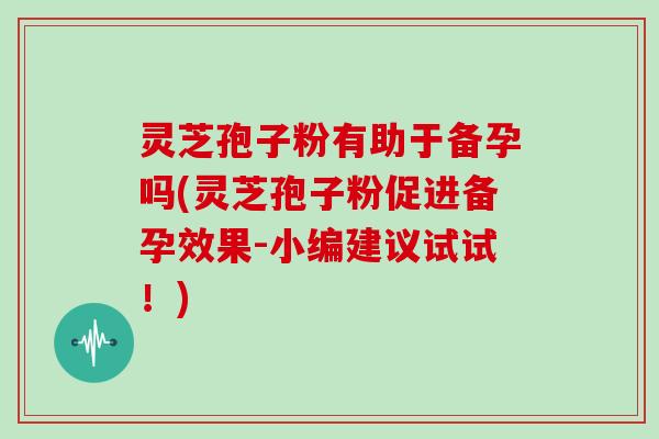灵芝孢子粉有助于备孕吗(灵芝孢子粉促进备孕效果-小编建议试试！)