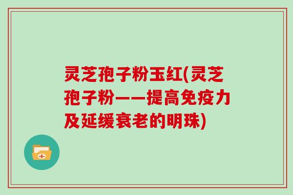 灵芝孢子粉玉红(灵芝孢子粉——提高免疫力及延缓衰老的明珠)