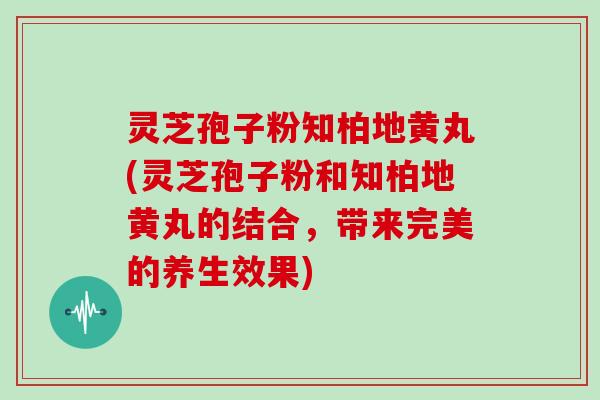 灵芝孢子粉知柏地黄丸(灵芝孢子粉和知柏地黄丸的结合，带来完美的养生效果)