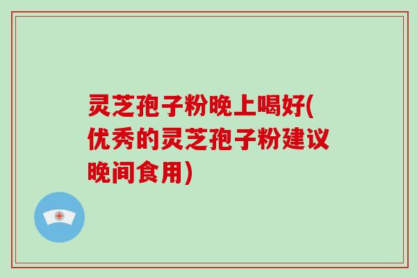 灵芝孢子粉晚上喝好(优秀的灵芝孢子粉建议晚间食用)