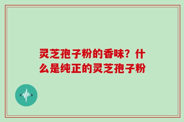 灵芝孢子粉的香味？什么是纯正的灵芝孢子粉