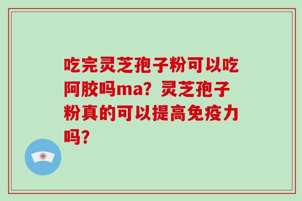 吃完灵芝孢子粉可以吃阿胶吗ma？灵芝孢子粉真的可以提高免疫力吗？