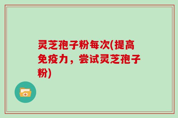 灵芝孢子粉每次(提高免疫力，尝试灵芝孢子粉)