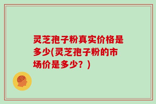 灵芝孢子粉真实价格是多少(灵芝孢子粉的市场价是多少？)