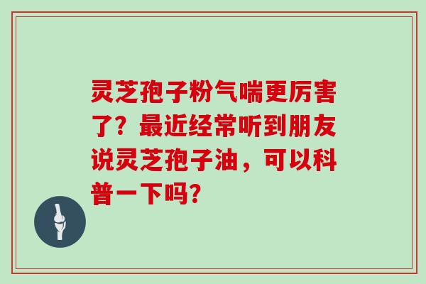 灵芝孢子粉气喘更厉害了？最近经常听到朋友说灵芝孢子油，可以科普一下吗？
