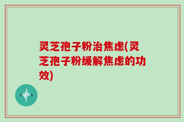 灵芝孢子粉治焦虑(灵芝孢子粉缓解焦虑的功效)