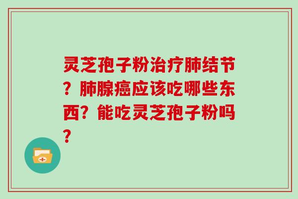 灵芝孢子粉治疗肺结节？肺腺癌应该吃哪些东西？能吃灵芝孢子粉吗？