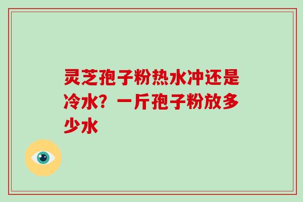 灵芝孢子粉热水冲还是冷水？一斤孢子粉放多少水