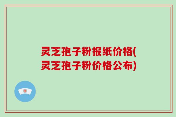 灵芝孢子粉报纸价格(灵芝孢子粉价格公布)
