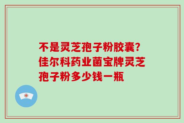 不是灵芝孢子粉胶囊？佳尔科药业菌宝牌灵芝孢子粉多少钱一瓶