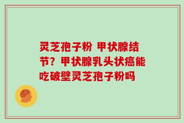 灵芝孢子粉 甲状腺结节？甲状腺乳头状癌能吃破壁灵芝孢子粉吗
