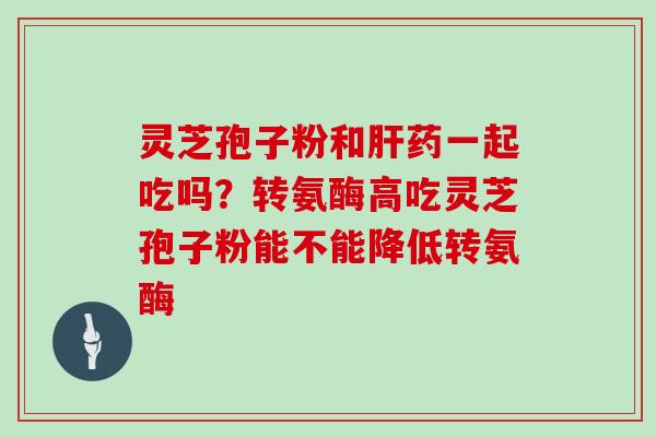 灵芝孢子粉和肝药一起吃吗?转氨酶高吃灵芝孢子粉能不能降低转氨酶-第1张图片-灵芝大师 灵芝孢子粉和肝药一起吃吗?转氨酶高吃灵芝孢子粉能不能降低转氨酶-第1张图片-灵芝大师