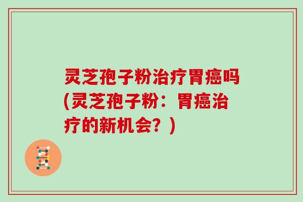 灵芝孢子粉治疗胃癌吗(灵芝孢子粉：胃癌治疗的新机会？)