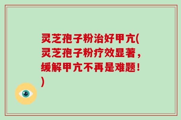 灵芝孢子粉治好甲亢(灵芝孢子粉疗效显著，缓解甲亢不再是难题！)