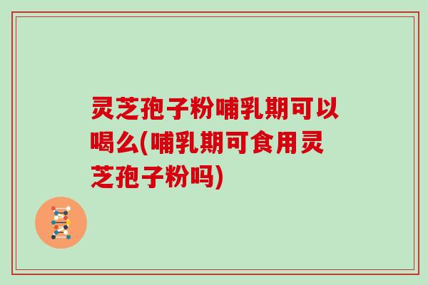 灵芝孢子粉哺乳期可以喝么(哺乳期可食用灵芝孢子粉吗)