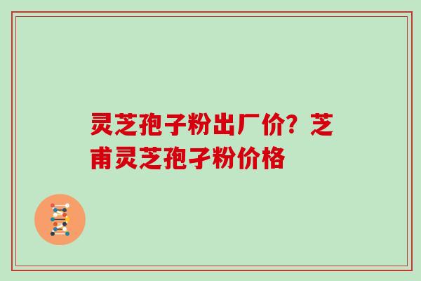 灵芝孢子粉出厂价？芝甫灵芝孢孑粉价格
