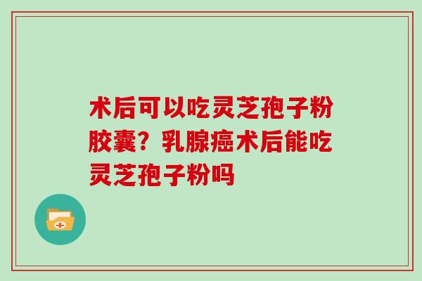 术后可以吃灵芝孢子粉胶囊？乳腺癌术后能吃灵芝孢子粉吗