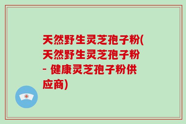 天然野生灵芝孢子粉(天然野生灵芝孢子粉 - 健康灵芝孢子粉供应商)
