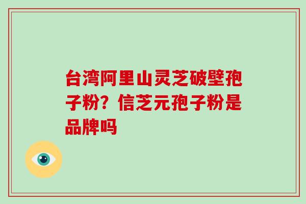 台湾阿里山灵芝破壁孢子粉?信芝元孢子粉是品牌吗-第1张图片-灵芝大师 台湾阿里山灵芝破壁孢子粉?信芝元孢子粉是品牌吗-第1张图片-灵芝大师