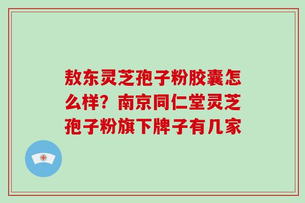 敖东灵芝孢子粉胶囊怎么样？南京同仁堂灵芝孢子粉旗下牌子有几家