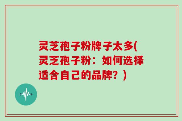 灵芝孢子粉牌子太多(灵芝孢子粉：如何选择适合自己的品牌？)