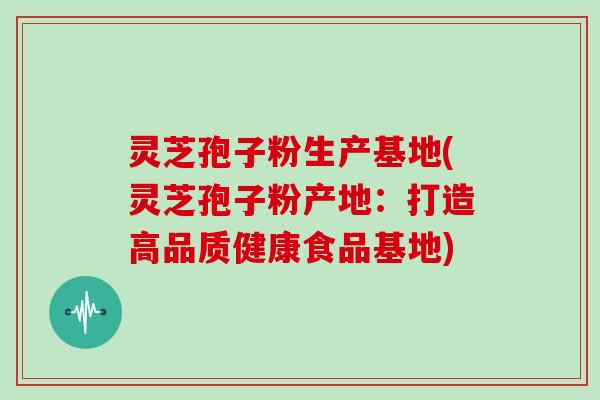 灵芝孢子粉生产基地(灵芝孢子粉产地：打造高品质健康食品基地)