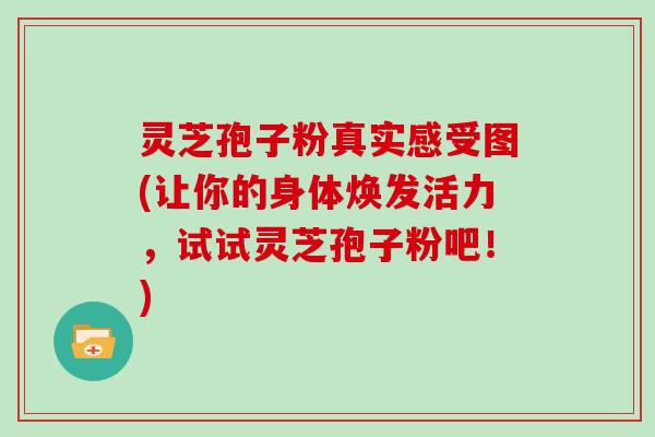 灵芝孢子粉真实感受图(让你的身体焕发活力，试试灵芝孢子粉吧！)