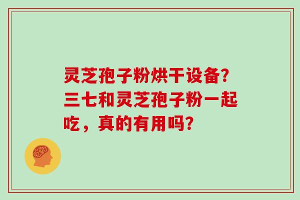 灵芝孢子粉烘干设备？三七和灵芝孢子粉一起吃，真的有用吗？