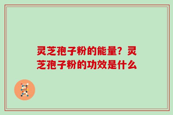 灵芝孢子粉的能量？灵芝孢子粉的功效是什么