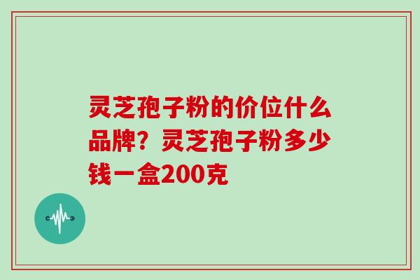 灵芝孢子粉的价位什么品牌？灵芝孢子粉多少钱一盒200克