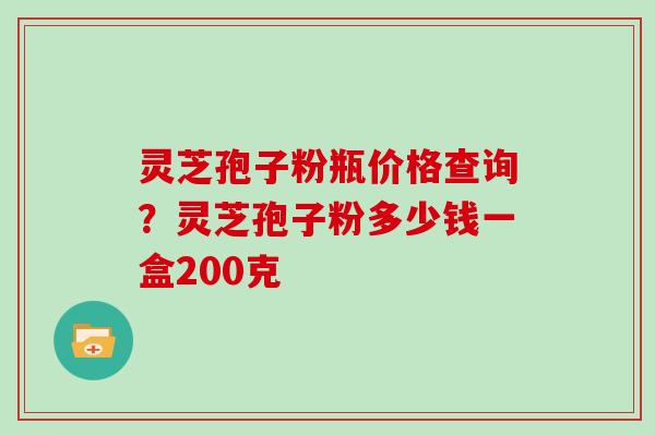 灵芝孢子粉瓶价格查询？灵芝孢子粉多少钱一盒200克