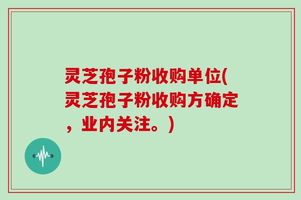 灵芝孢子粉收购单位(灵芝孢子粉收购方确定，业内关注。)