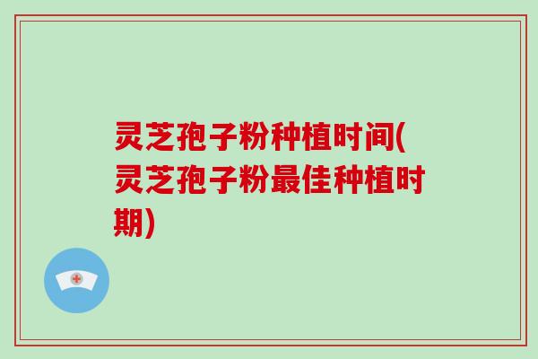 灵芝孢子粉种植时间(灵芝孢子粉最佳种植时期)