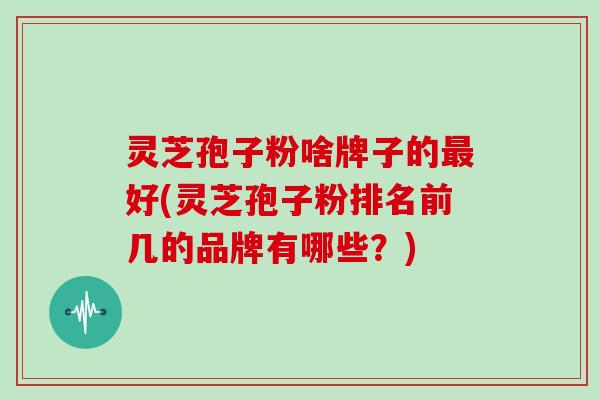 灵芝孢子粉啥牌子的最好(灵芝孢子粉排名前几的品牌有哪些？)