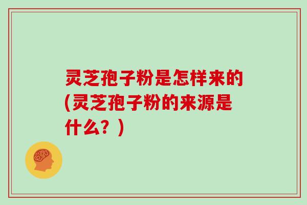 灵芝孢子粉是怎样来的(灵芝孢子粉的来源是什么？)