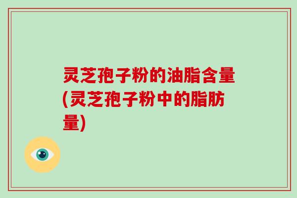 灵芝孢子粉的油脂含量(灵芝孢子粉中的脂肪量)