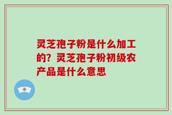 灵芝孢子粉是什么加工的？灵芝孢子粉初级农产品是什么意思