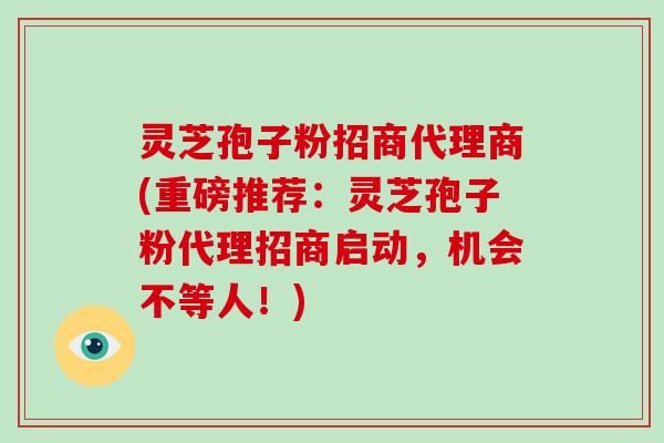 灵芝孢子粉招商代理商(重磅推荐：灵芝孢子粉代理招商启动，机会不等人！)
