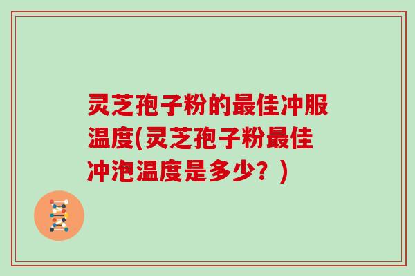 灵芝孢子粉的最佳冲服温度(灵芝孢子粉最佳冲泡温度是多少？)