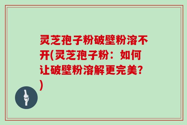 灵芝孢子粉破壁粉溶不开(灵芝孢子粉：如何让破壁粉溶解更完美？)