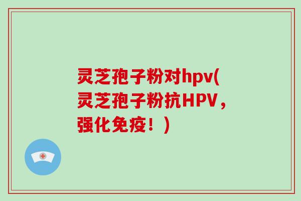 灵芝孢子粉对hpv(灵芝孢子粉抗HPV，强化免疫！)