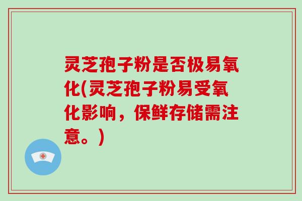 灵芝孢子粉是否极易氧化(灵芝孢子粉易受氧化影响，保鲜存储需注意。)