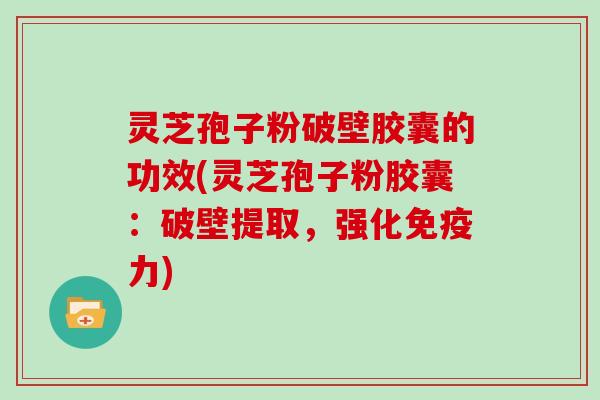 灵芝孢子粉破壁胶囊的功效(灵芝孢子粉胶囊：破壁提取，强化免疫力)