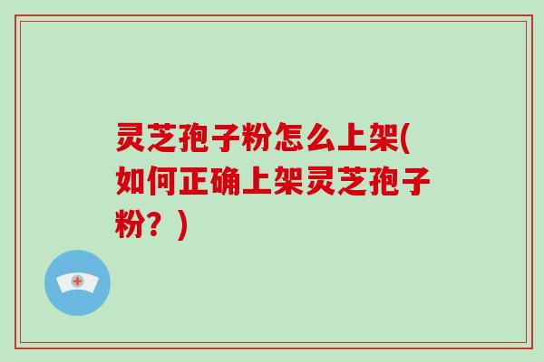 灵芝孢子粉怎么上架(如何正确上架灵芝孢子粉？)