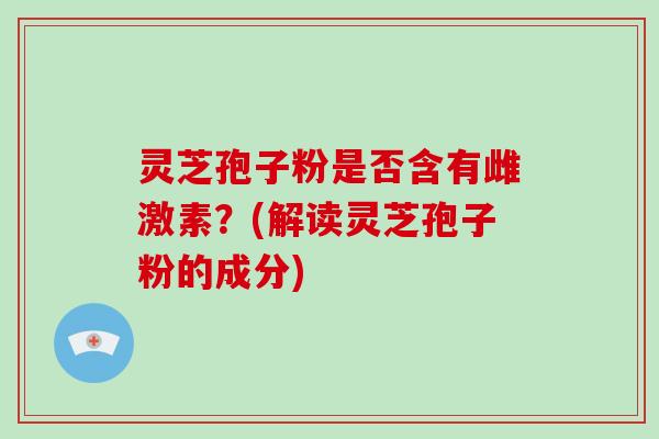 灵芝孢子粉是否含有雌激素？(解读灵芝孢子粉的成分)