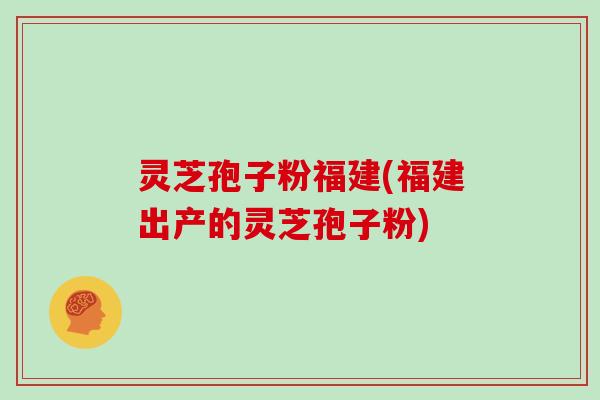 灵芝孢子粉福建(福建出产的灵芝孢子粉)