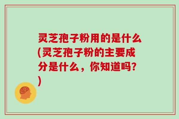 灵芝孢子粉用的是什么(灵芝孢子粉的主要成分是什么，你知道吗？)