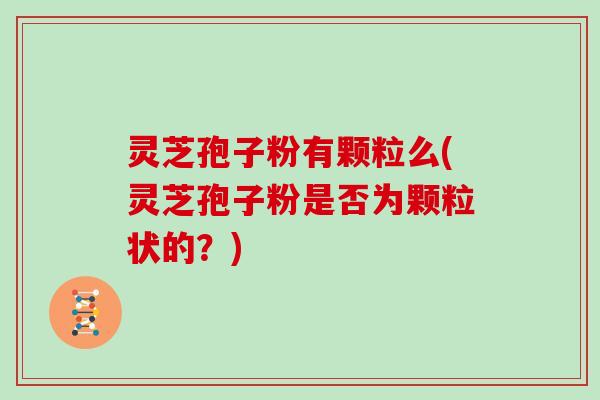 灵芝孢子粉有颗粒么(灵芝孢子粉是否为颗粒状的？)