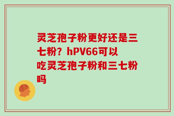 灵芝孢子粉更好还是三七粉？hPV66可以吃灵芝孢子粉和三七粉吗