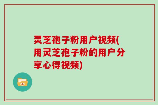 灵芝孢子粉用户视频(用灵芝孢子粉的用户分享心得视频)